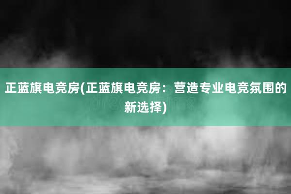 正蓝旗电竞房(正蓝旗电竞房：营造专业电竞氛围的新选择)