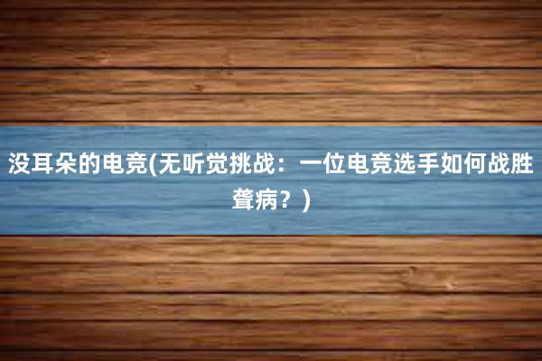 没耳朵的电竞(无听觉挑战：一位电竞选手如何战胜聋病？)