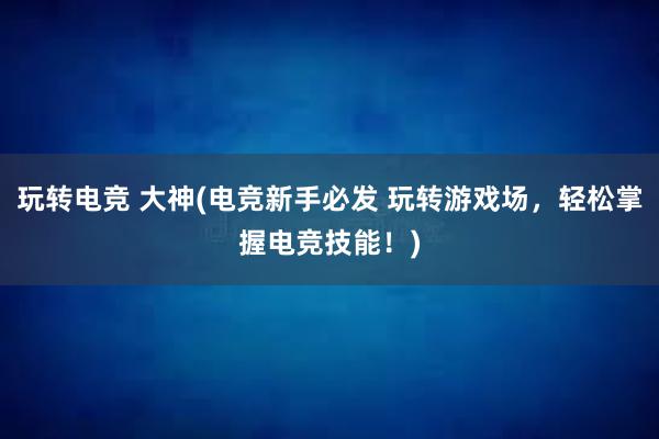 玩转电竞 大神(电竞新手必发 玩转游戏场，轻松掌握电竞技能！)