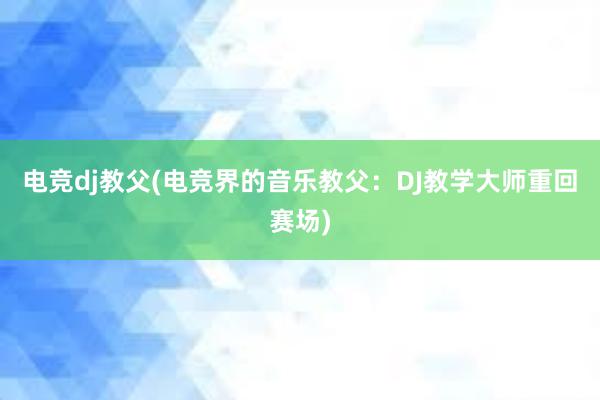 电竞dj教父(电竞界的音乐教父：DJ教学大师重回赛场)