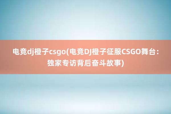 电竞dj橙子csgo(电竞DJ橙子征服CSGO舞台：独家专访背后奋斗故事)