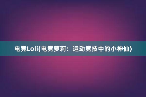 电竞Loli(电竞萝莉：运动竞技中的小神仙)