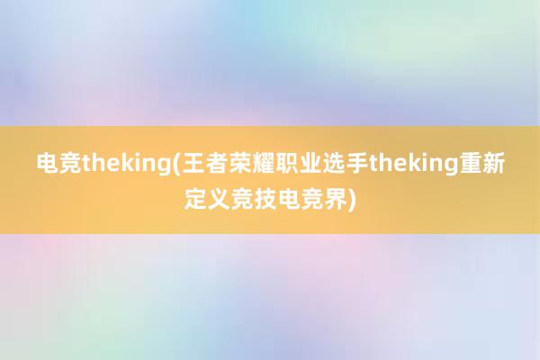 电竞theking(王者荣耀职业选手theking重新定义竞技电竞界)