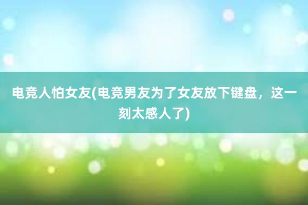 电竞人怕女友(电竞男友为了女友放下键盘，这一刻太感人了)