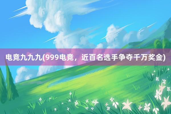 电竞九九九(999电竞，近百名选手争夺千万奖金)