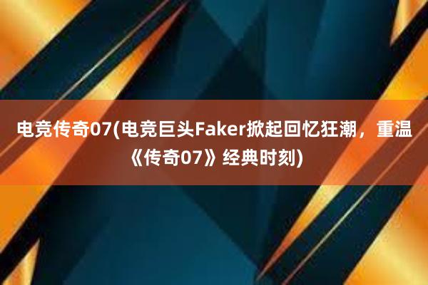 电竞传奇07(电竞巨头Faker掀起回忆狂潮，重温《传奇07》经典时刻)