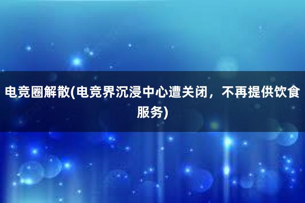 电竞圈解散(电竞界沉浸中心遭关闭，不再提供饮食服务)