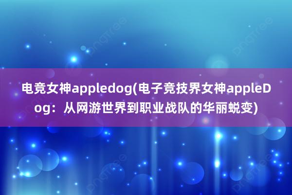 电竞女神appledog(电子竞技界女神appleDog：从网游世界到职业战队的华丽蜕变)