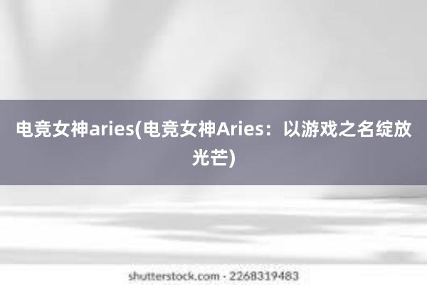 电竞女神aries(电竞女神Aries：以游戏之名绽放光芒)