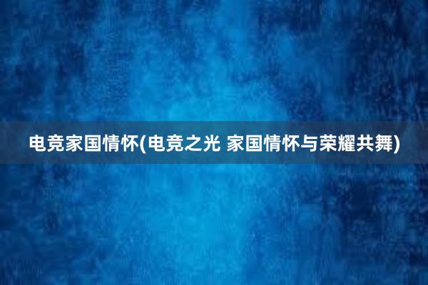 电竞家国情怀(电竞之光 家国情怀与荣耀共舞)