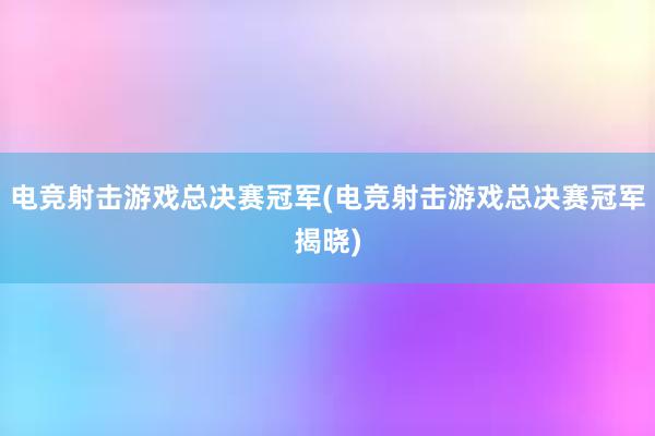 电竞射击游戏总决赛冠军(电竞射击游戏总决赛冠军揭晓)