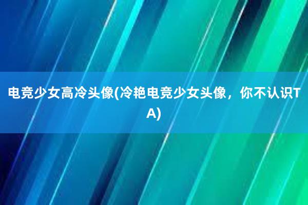 电竞少女高冷头像(冷艳电竞少女头像，你不认识TA)