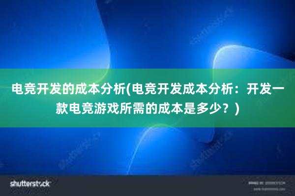 电竞开发的成本分析(电竞开发成本分析：开发一款电竞游戏所需的成本是多少？)