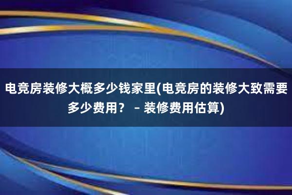 电竞房装修大概多少钱家里(电竞房的装修大致需要多少费用？ – 装修费用估算)