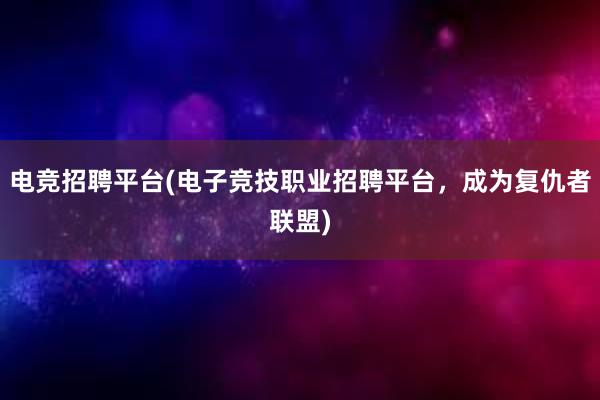 电竞招聘平台(电子竞技职业招聘平台，成为复仇者联盟)