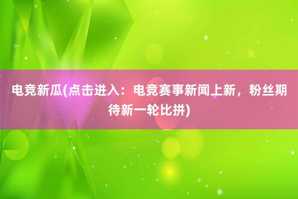 电竞新瓜(点击进入：电竞赛事新闻上新，粉丝期待新一轮比拼)