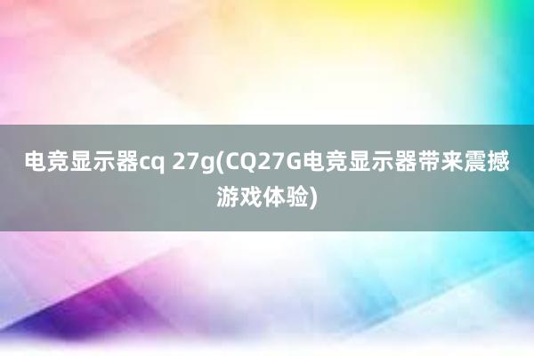 电竞显示器cq 27g(CQ27G电竞显示器带来震撼游戏体验)