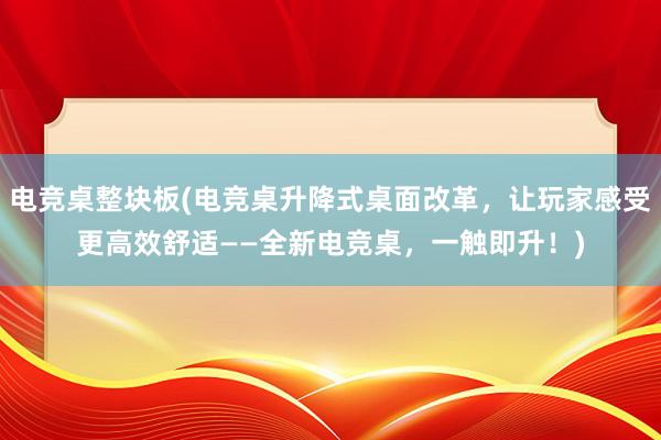 电竞桌整块板(电竞桌升降式桌面改革，让玩家感受更高效舒适——全新电竞桌，一触即升！)