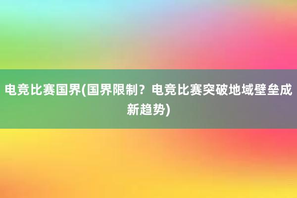 电竞比赛国界(国界限制？电竞比赛突破地域壁垒成新趋势)