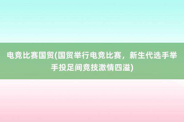 电竞比赛国贸(国贸举行电竞比赛，新生代选手举手投足间竞技激情四溢)