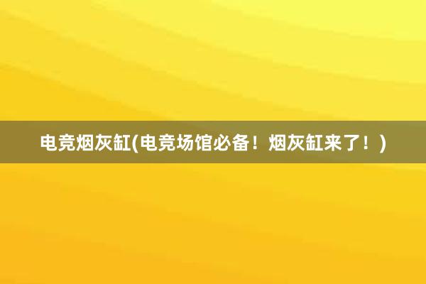 电竞烟灰缸(电竞场馆必备！烟灰缸来了！)