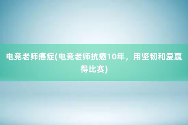 电竞老师癌症(电竞老师抗癌10年，用坚韧和爱赢得比赛)