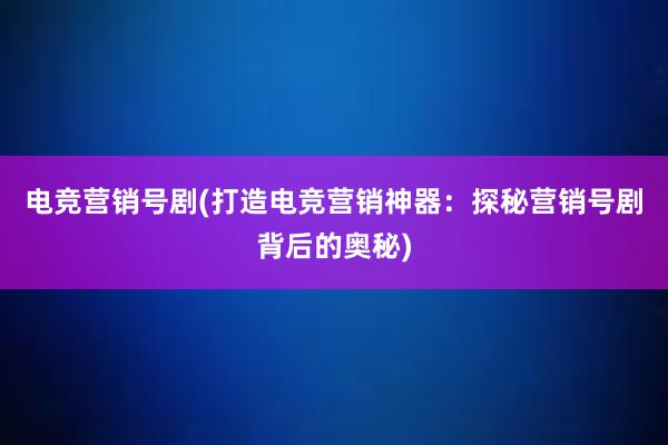 电竞营销号剧(打造电竞营销神器：探秘营销号剧背后的奥秘)