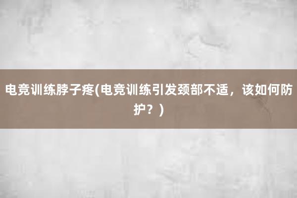 电竞训练脖子疼(电竞训练引发颈部不适，该如何防护？)