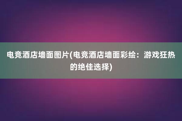 电竞酒店墙面图片(电竞酒店墙面彩绘：游戏狂热的绝佳选择)