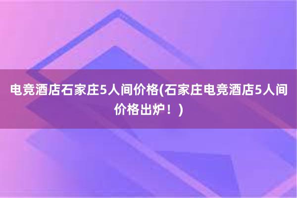 电竞酒店石家庄5人间价格(石家庄电竞酒店5人间价格出炉！)