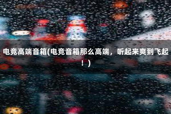 电竞高端音箱(电竞音箱那么高端，听起来爽到飞起！)