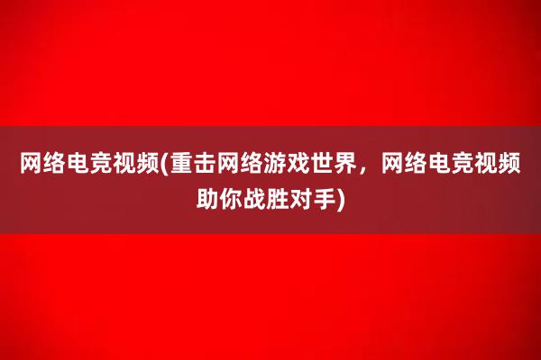 网络电竞视频(重击网络游戏世界，网络电竞视频助你战胜对手)