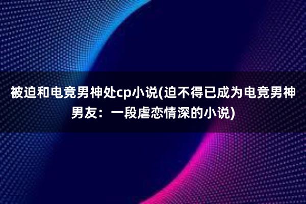 被迫和电竞男神处cp小说(迫不得已成为电竞男神男友：一段虐恋情深的小说)