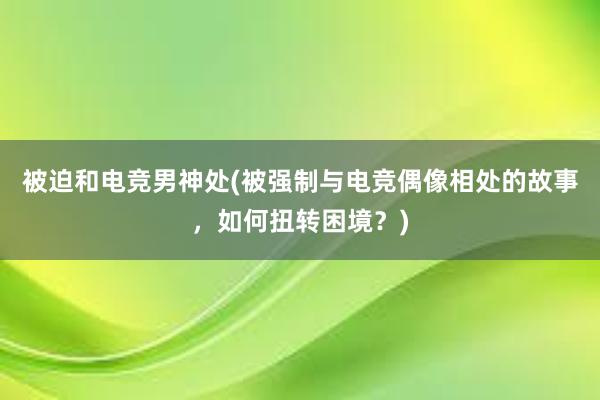 被迫和电竞男神处(被强制与电竞偶像相处的故事，如何扭转困境？)