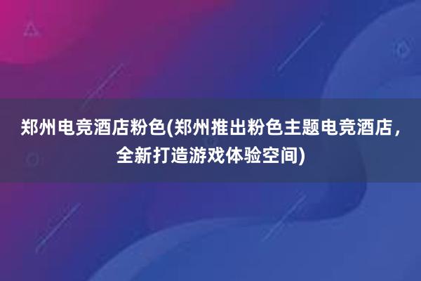 郑州电竞酒店粉色(郑州推出粉色主题电竞酒店，全新打造游戏体验空间)