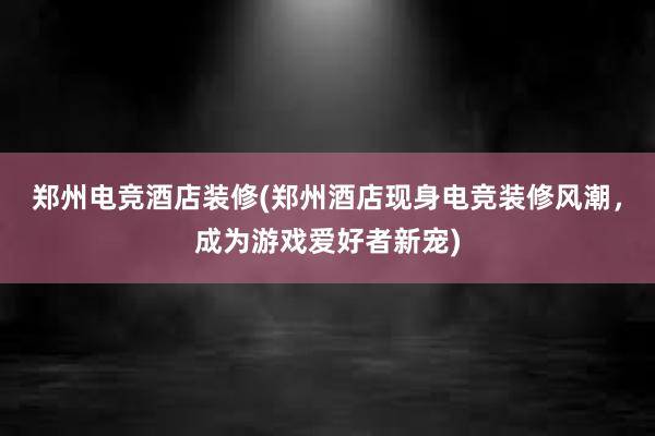 郑州电竞酒店装修(郑州酒店现身电竞装修风潮，成为游戏爱好者新宠)