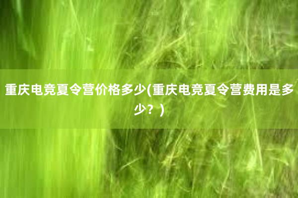 重庆电竞夏令营价格多少(重庆电竞夏令营费用是多少？)