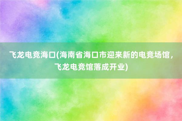 飞龙电竞海口(海南省海口市迎来新的电竞场馆，飞龙电竞馆落成开业)