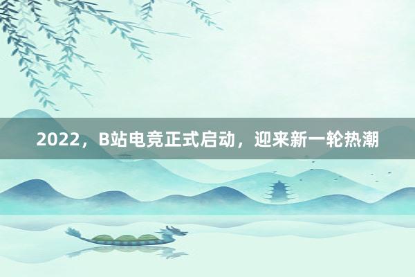 2022，B站电竞正式启动，迎来新一轮热潮