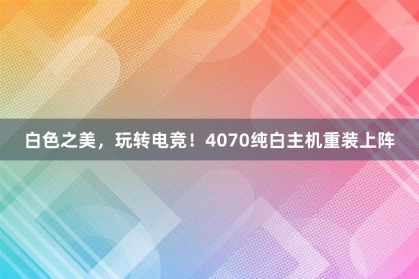 白色之美，玩转电竞！4070纯白主机重装上阵