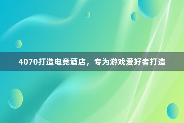 4070打造电竞酒店，专为游戏爱好者打造