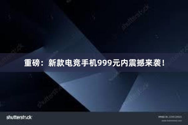 重磅：新款电竞手机999元内震撼来袭！