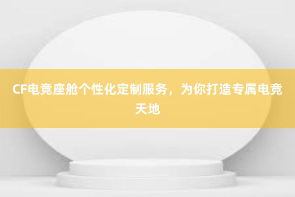 CF电竞座舱个性化定制服务，为你打造专属电竞天地