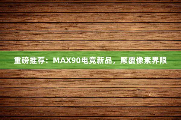 重磅推荐：MAX90电竞新品，颠覆像素界限