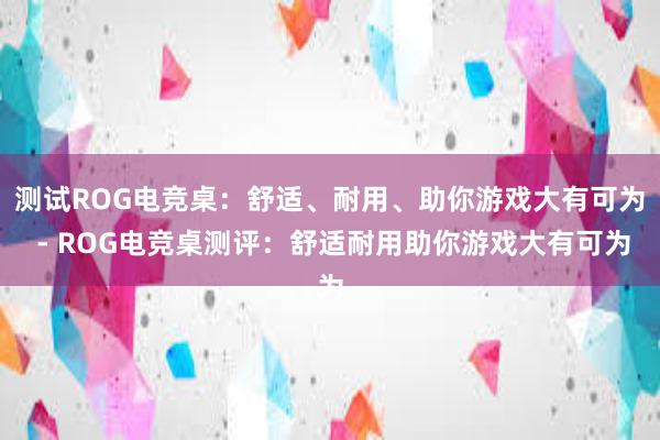 测试ROG电竞桌：舒适、耐用、助你游戏大有可为 - ROG电竞桌测评：舒适耐用助你游戏大有可为