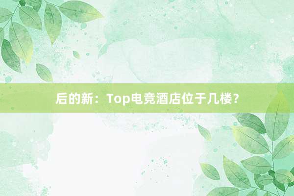 后的新：Top电竞酒店位于几楼？