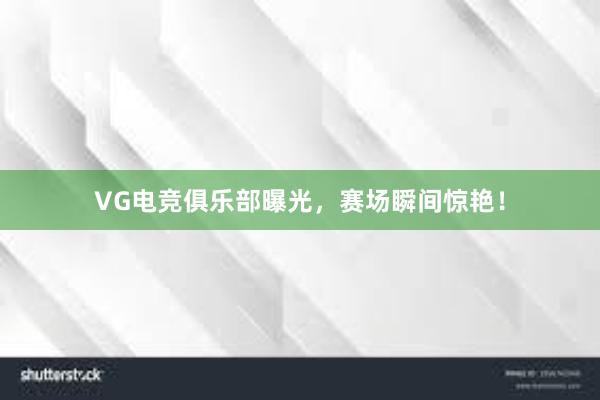 VG电竞俱乐部曝光，赛场瞬间惊艳！