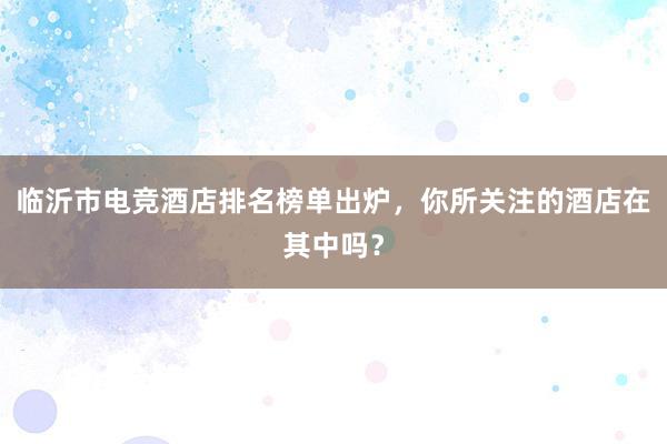 临沂市电竞酒店排名榜单出炉，你所关注的酒店在其中吗？