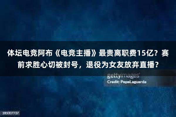 体坛电竞阿布《电竞主播》最贵离职费15亿？赛前求胜心切被封号，退役为女友放弃直播？