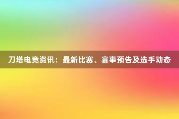 刀塔电竞资讯：最新比赛、赛事预告及选手动态